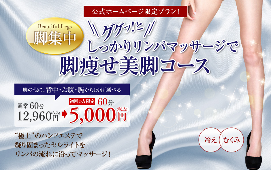 公式ホームページ限定プラン！ Beautiful Legs　脚集中　ググッ！としっかりリンパマッサージで脚痩せ美脚コース　脚の他に、背中・お腹・腕から1か所選べる　通常60分 12,960円（税込） 初回の方限定 60分 5,000円（税込）　“極上”のハンドエステで凝り固まったセルライトをリンパの流れに沿ってマッサージ！　冷え　むくみ