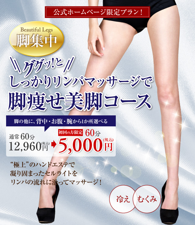 公式ホームページ限定プラン！ Beautiful Legs　脚集中　ググッ！としっかりリンパマッサージで脚痩せ美脚コース　脚の他に、背中・お腹・腕から1か所選べる　通常60分 12,960円（税込） 初回の方限定 60分 5,000円（税込）　“極上”のハンドエステで凝り固まったセルライトをリンパの流れに沿ってマッサージ！　冷え　むくみ