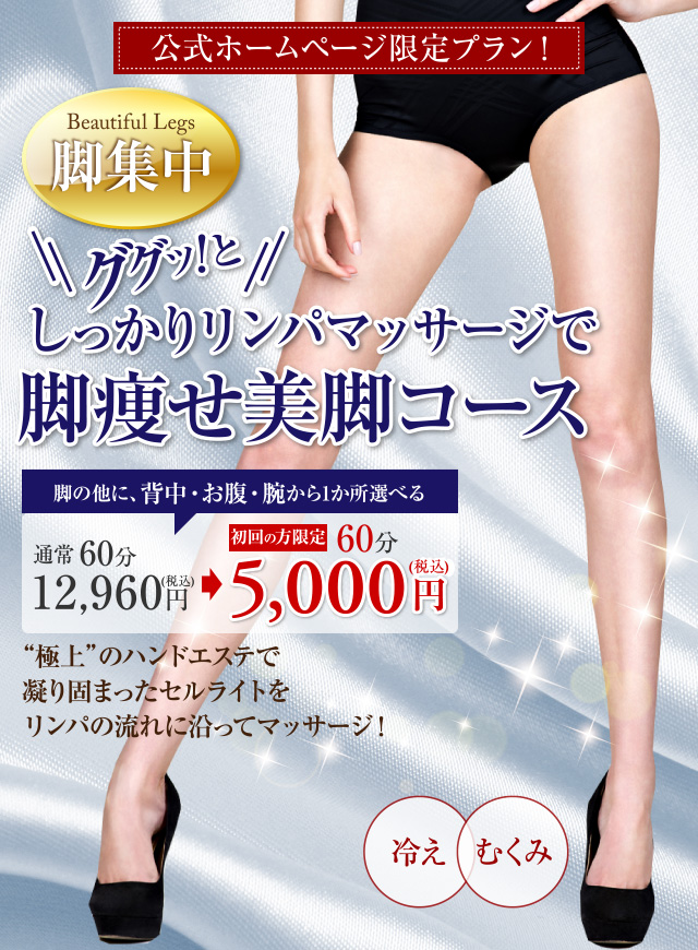 公式ホームページ限定プラン！ Beautiful Legs　脚集中　ググッ！としっかりリンパマッサージで脚痩せ美脚コース　脚の他に、背中・お腹・腕から1か所選べる　通常60分 12,960円（税込） 初回の方限定 60分 5,000円（税込）　“極上”のハンドエステで凝り固まったセルライトをリンパの流れに沿ってマッサージ！　冷え　むくみ