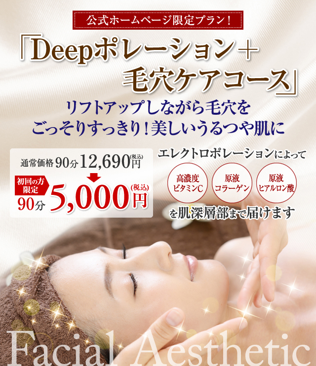 公式ホームページ限定プラン！ Deepポレーション+毛穴ケアコース リフトアップしながら毛穴をごっそりすっきり！美しいうるつや肌に エレクトロポレーションによって 高濃度ビタミンC 原液コラーゲン 原液ヒアルロン酸 を肌深層部まで届けます 通常価格90分12,690円(税込) 初回の方限定 90分5,000円(税込)