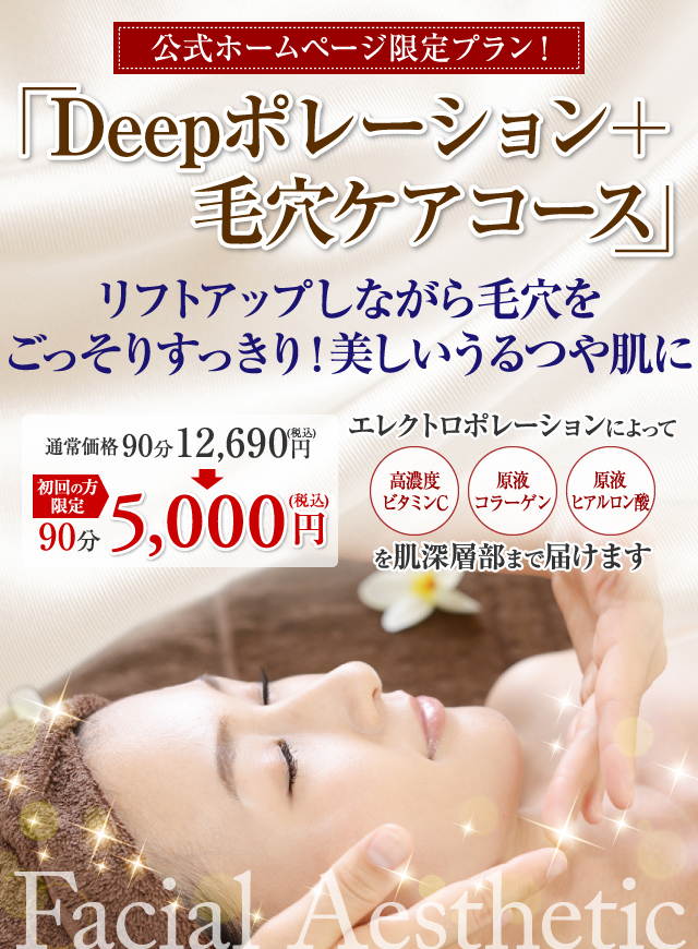 公式ホームページ限定プラン！ Deepポレーション+毛穴ケアコース リフトアップしながら毛穴をごっそりすっきり！美しいうるつや肌に 通常価格90分 12,690円(税込) 初回の方限定 90分 5,000円(税込) エレクトロポレーションによって 高濃度ビタミンC 原液コラーゲン 原液ヒアルロン酸 を肌深層部まで届けます Facial Aesthetic